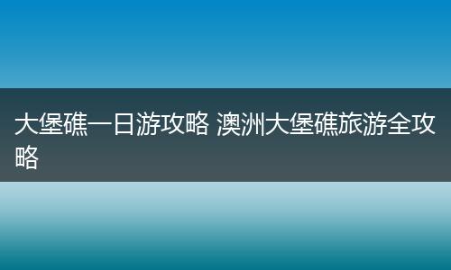 大堡礁一日游攻略 澳洲大堡礁旅游全攻略