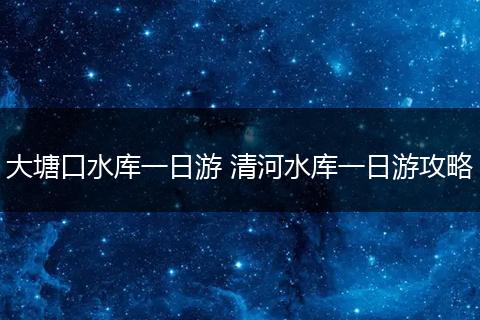 大塘口水库一日游 清河水库一日游攻略