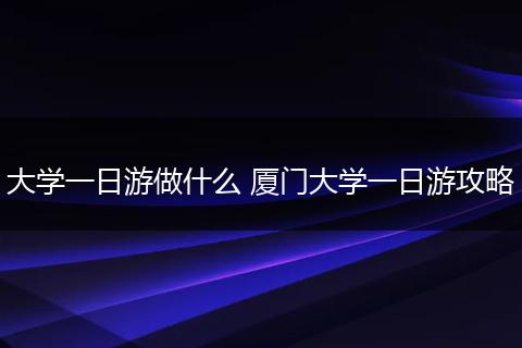 大学一日游做什么 厦门大学一日游攻略