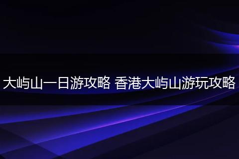 大屿山一日游攻略 香港大屿山游玩攻略