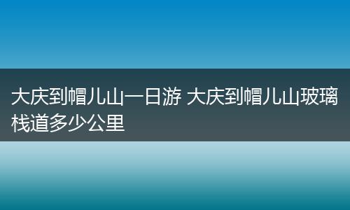 大庆到帽儿山一日游 大庆到帽儿山玻璃栈道多少公里