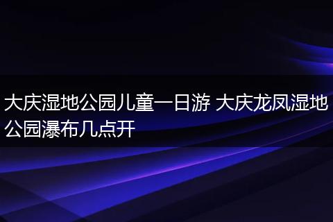 大庆湿地公园儿童一日游 大庆龙凤湿地公园瀑布几点开