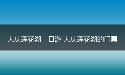 大庆莲花湖一日游 大庆莲花湖的门票