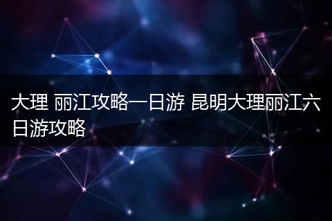 大理 丽江攻略一日游 昆明大理丽江六日游攻略