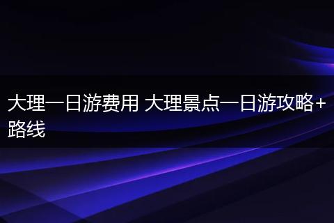大理一日游费用 大理景点一日游攻略+路线