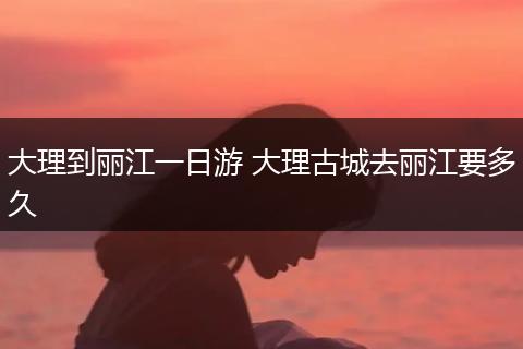 大理到丽江一日游 大理古城去丽江要多久