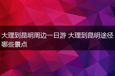 大理到昆明周边一日游 大理到昆明途径哪些景点