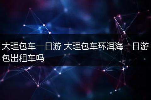 大理包车一日游 大理包车环洱海一日游包出租车吗