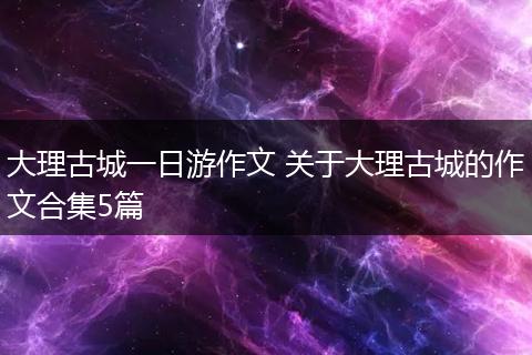 大理古城一日游作文 关于大理古城的作文合集5篇