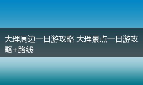 大理周边一日游攻略 大理景点一日游攻略+路线