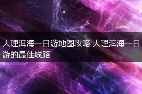 大理洱海一日游地图攻略 大理洱海一日游的最佳线路