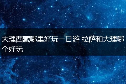 大理西藏哪里好玩一日游 拉萨和大理哪个好玩