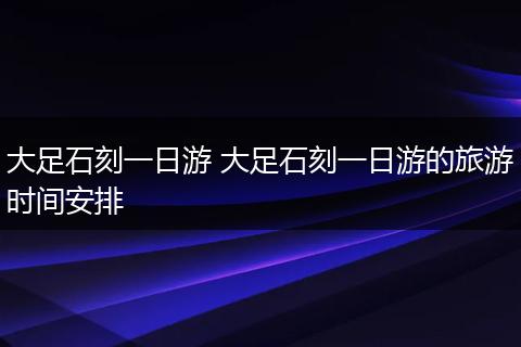 大足石刻一日游 大足石刻一日游的旅游时间安排