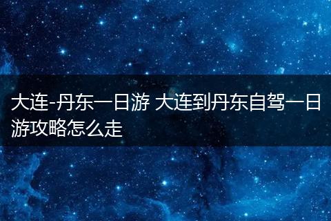 大连-丹东一日游 大连到丹东自驾一日游攻略怎么走