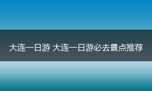 大连一日游 大连一日游必去景点推荐