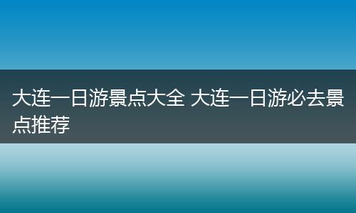 大连一日游景点大全 大连一日游必去景点推荐