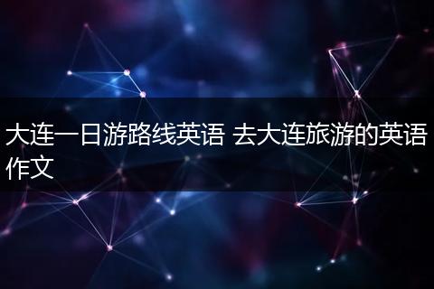 大连一日游路线英语 去大连旅游的英语作文