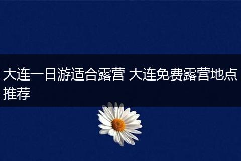 大连一日游适合露营 大连免费露营地点推荐