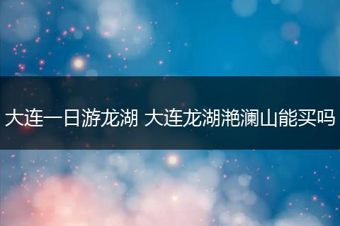 大连一日游龙湖 大连龙湖滟澜山能买吗