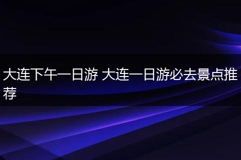大连下午一日游 大连一日游必去景点推荐