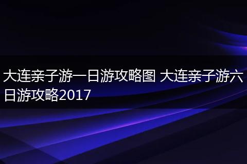 大连亲子游一日游攻略图 大连亲子游六日游攻略2017