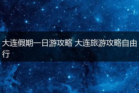 大连假期一日游攻略 大连旅游攻略自由行