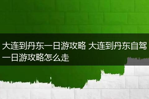 大连到丹东一日游攻略 大连到丹东自驾一日游攻略怎么走
