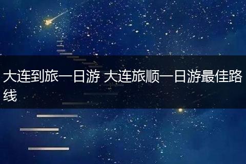大连到旅一日游 大连旅顺一日游最佳路线