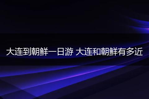 大连到朝鲜一日游 大连和朝鲜有多近