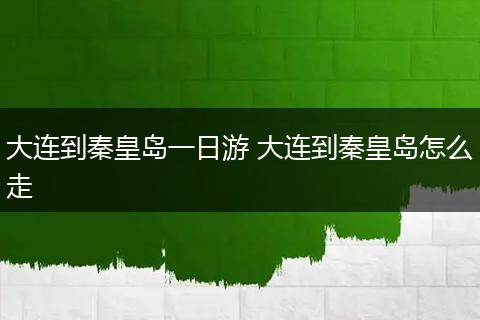 大连到秦皇岛一日游 大连到秦皇岛怎么走