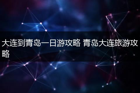 大连到青岛一日游攻略 青岛大连旅游攻略