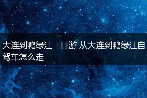 大连到鸭绿江一日游 从大连到鸭绿江自驾车怎么走