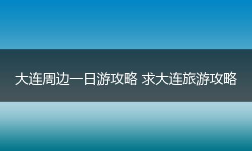 大连周边一日游攻略 求大连旅游攻略