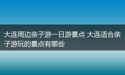 大连周边亲子游一日游景点 大连适合亲子游玩的景点有哪些