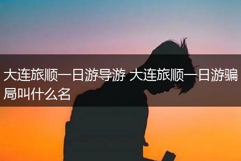 大连旅顺一日游导游 大连旅顺一日游骗局叫什么名