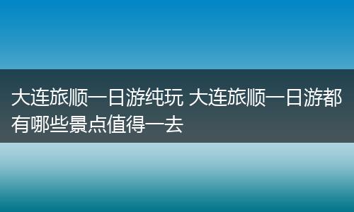 大连旅顺一日游纯玩 大连旅顺一日游都有哪些景点值得一去