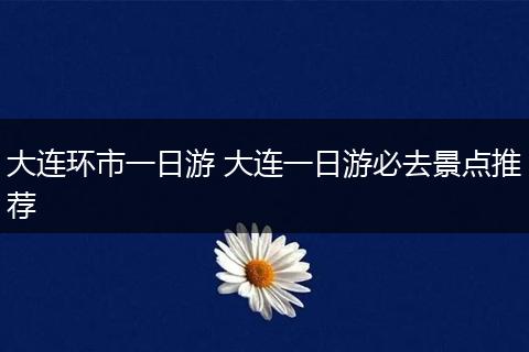 大连环市一日游 大连一日游必去景点推荐