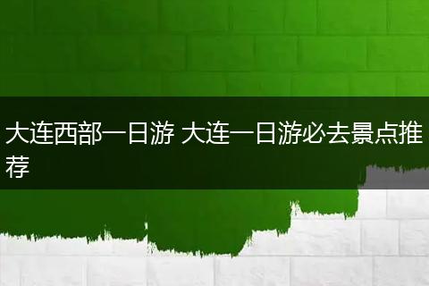 大连西部一日游 大连一日游必去景点推荐