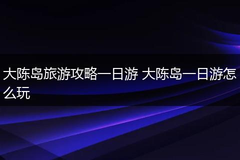 大陈岛旅游攻略一日游 大陈岛一日游怎么玩