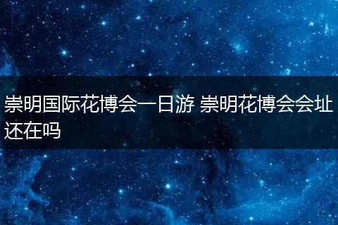 崇明国际花博会一日游 崇明花博会会址还在吗