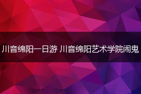 川音绵阳一日游 川音绵阳艺术学院闹鬼