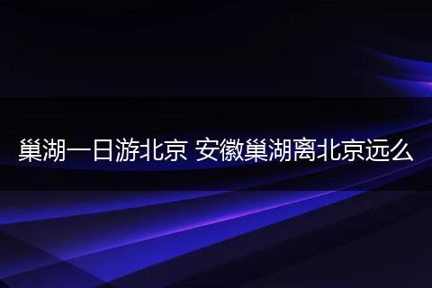 巢湖一日游北京 安徽巢湖离北京远么