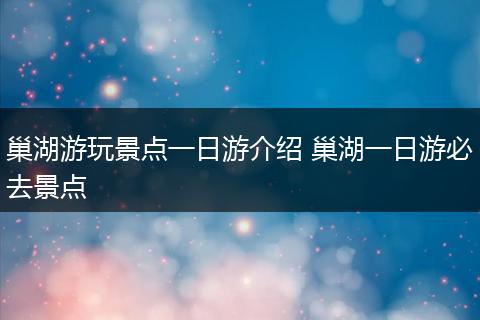 巢湖游玩景点一日游介绍 巢湖一日游必去景点