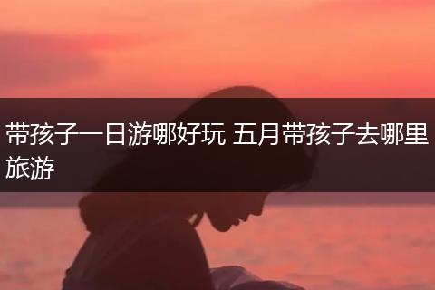 带孩子一日游哪好玩 五月带孩子去哪里旅游