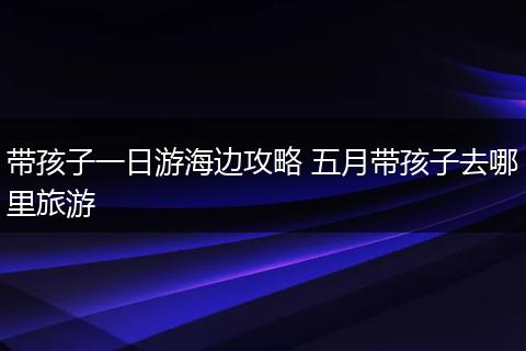 带孩子一日游海边攻略 五月带孩子去哪里旅游