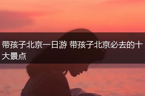 带孩子北京一日游 带孩子北京必去的十大景点