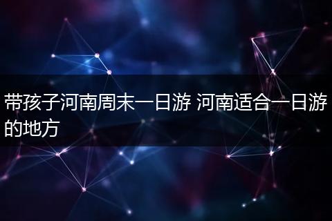 带孩子河南周末一日游 河南适合一日游的地方