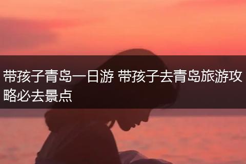 带孩子青岛一日游 带孩子去青岛旅游攻略必去景点