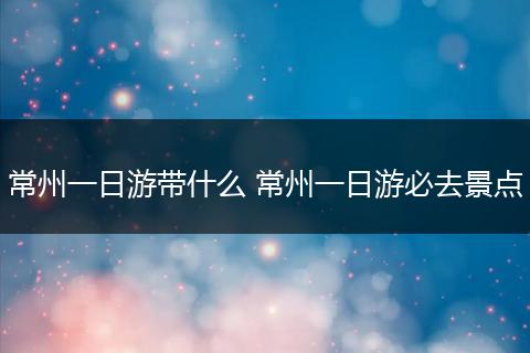 常州一日游带什么 常州一日游必去景点
