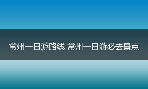 常州一日游路线 常州一日游必去景点